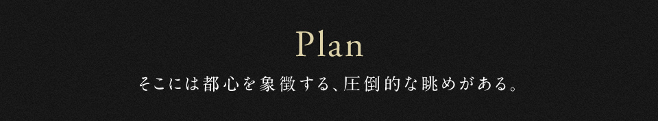Plan そこには都心を象徴する、圧倒的な眺めがある。