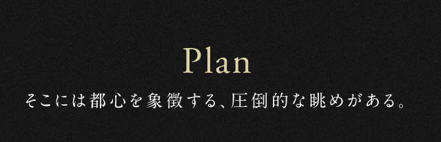 Plan そこには都心を象徴する、圧倒的な眺めがある。